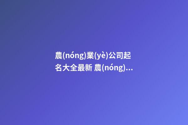 農(nóng)業(yè)公司起名大全最新 農(nóng)業(yè)公司起什么名字好